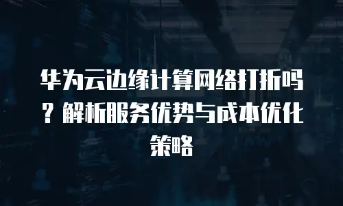 华为云边缘计算网络打折吗？解析服务优势与成本优化策略