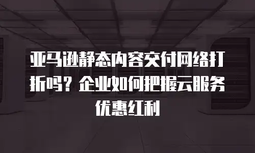 亚马逊静态内容交付网络打折吗？企业如何把握云服务优惠红利