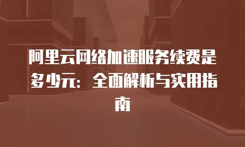 阿里云网络加速服务续费是多少元：全面解析与实用指南