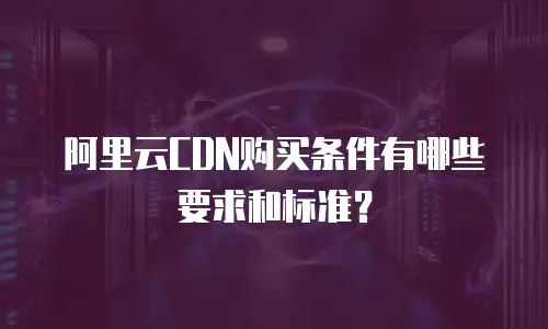 阿里云CDN购买条件有哪些要求和标准？