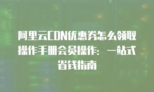 阿里云CDN优惠券怎么领取操作手册会员操作：一站式省钱指南