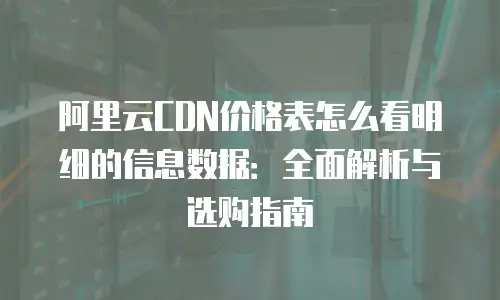 阿里云CDN价格表怎么看明细的信息数据：全面解析与选购指南