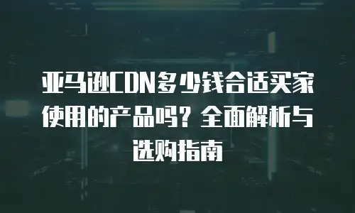 亚马逊CDN多少钱合适买家使用的产品吗？全面解析与选购指南
