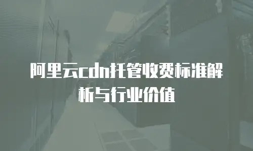 阿里云cdn托管收费标准解析与行业价值