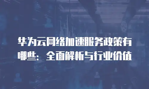 华为云网络加速服务政策有哪些：全面解析与行业价值