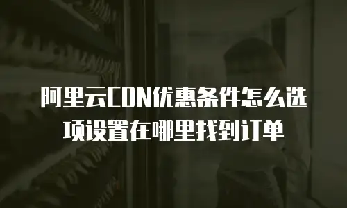 阿里云CDN优惠条件怎么选项设置在哪里找到订单