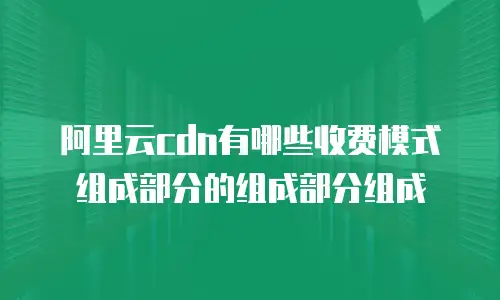 阿里云cdn有哪些收费模式组成部分的组成部分组成