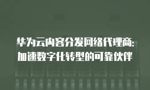 华为云内容分发网络代理商：加速数字化转型的可靠伙伴