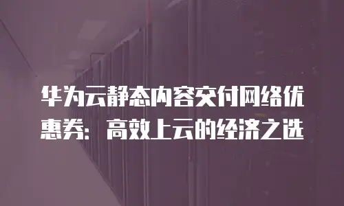华为云静态内容交付网络优惠券：高效上云的经济之选
