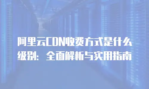 阿里云CDN收费方式是什么级别：全面解析与实用指南