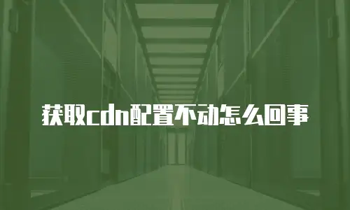 获取cdn配置不动怎么回事
