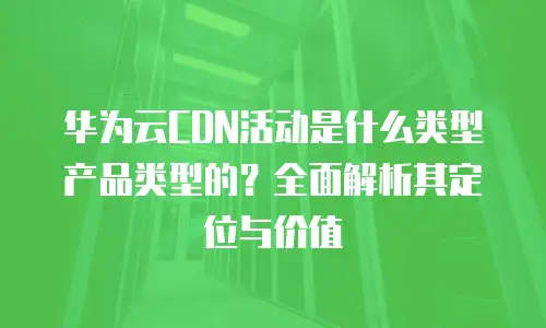 华为云CDN活动是什么类型产品类型的？全面解析其定位与价值