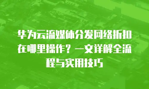 华为云流媒体分发网络折扣在哪里操作？一文详解全流程与实用技巧