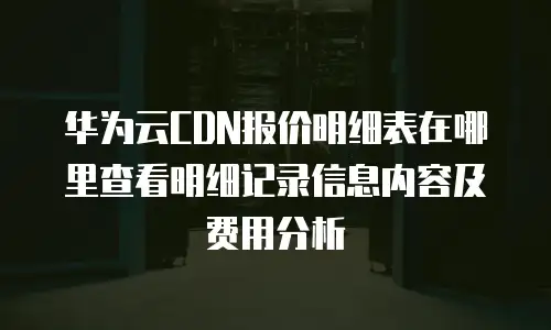 华为云CDN报价明细表在哪里查看明细记录信息内容及费用分析