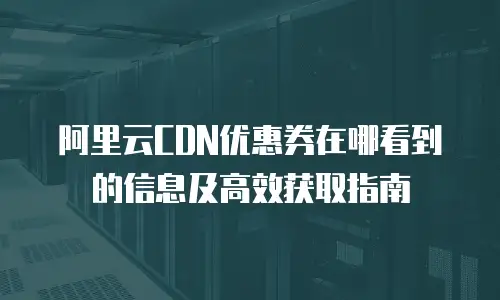 阿里云CDN优惠券在哪看到的信息及高效获取指南