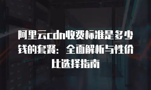 阿里云cdn收费标准是多少钱的套餐：全面解析与性价比选择指南