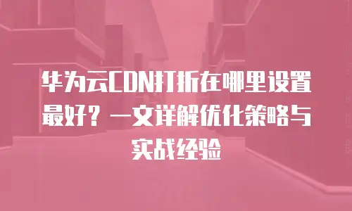 华为云CDN打折在哪里设置最好？一文详解优化策略与实战经验