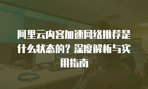 阿里云内容加速网络推荐是什么状态的？深度解析与实用指南