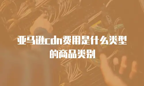 亚马逊cdn费用是什么类型的商品类别