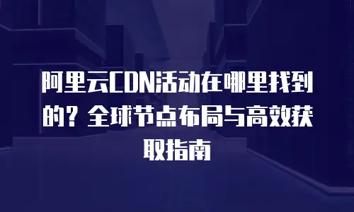 阿里云CDN活动在哪里找到的？全球节点布局与高效获取指南