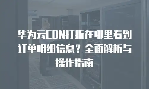 华为云CDN打折在哪里看到订单明细信息？全面解析与操作指南