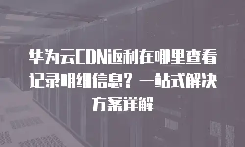 华为云CDN返利在哪里查看记录明细信息？一站式解决方案详解