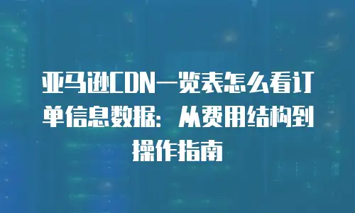 亚马逊CDN一览表怎么看订单信息数据：从费用结构到操作指南