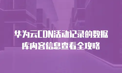 华为云CDN活动记录的数据库内容信息查看全攻略