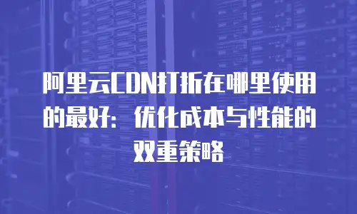 阿里云CDN打折在哪里使用的最好：优化成本与性能的双重策略