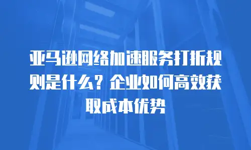亚马逊网络加速服务打折规则是什么？企业如何高效获取成本优势