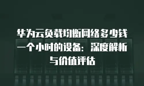 华为云负载均衡网络多少钱一个小时的设备：深度解析与价值评估