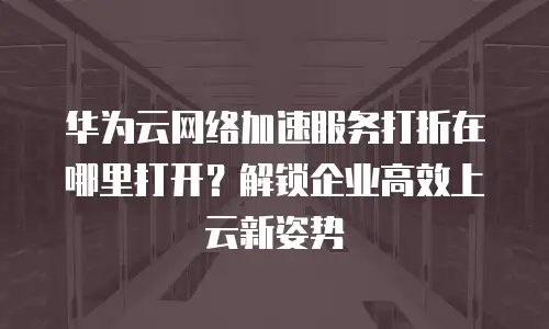 华为云网络加速服务打折在哪里打开？解锁企业高效上云新姿势