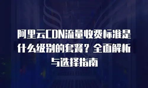 阿里云CDN流量收费标准是什么级别的套餐？全面解析与选择指南