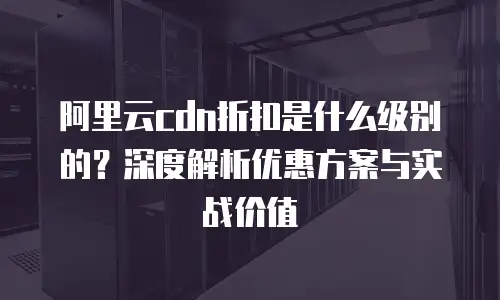 阿里云cdn折扣是什么级别的？深度解析优惠方案与实战价值