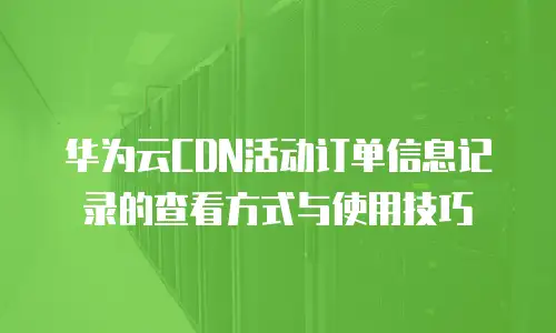 华为云CDN活动订单信息记录的查看方式与使用技巧