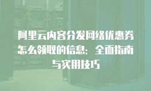 阿里云内容分发网络优惠券怎么领取的信息：全面指南与实用技巧