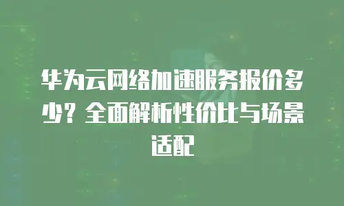 华为云网络加速服务报价多少？全面解析性价比与场景适配