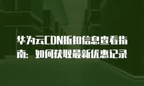 华为云CDN折扣信息查看指南：如何获取最新优惠记录