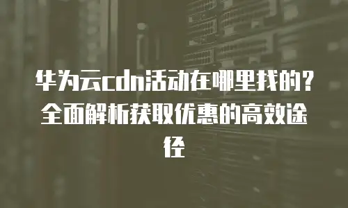华为云cdn活动在哪里找的？全面解析获取优惠的高效途径