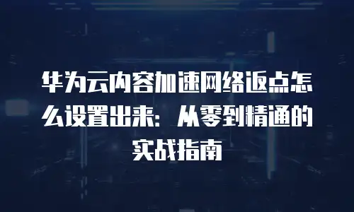 华为云内容加速网络返点怎么设置出来：从零到精通的实战指南