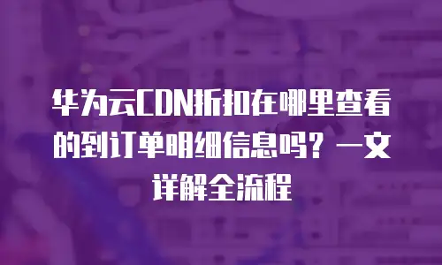 华为云CDN折扣在哪里查看的到订单明细信息吗？一文详解全流程