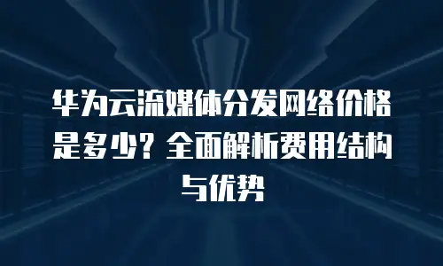 华为云流媒体分发网络价格是多少？全面解析费用结构与优势