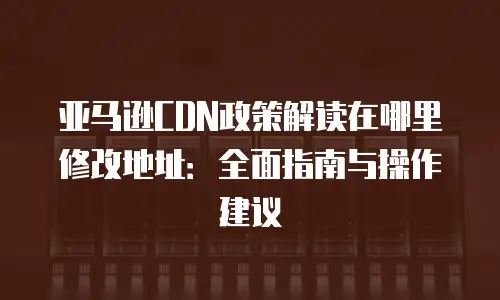亚马逊CDN政策解读在哪里修改地址：全面指南与操作建议