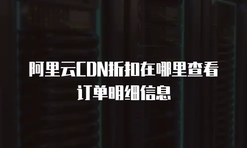 阿里云CDN折扣在哪里查看订单明细信息