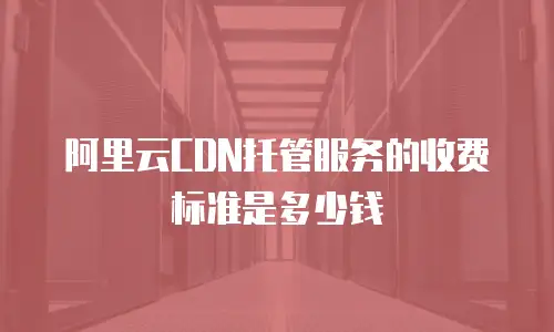 阿里云CDN托管服务的收费标准是多少钱