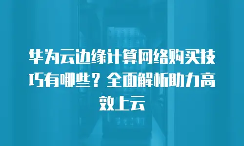 华为云边缘计算网络购买技巧有哪些？全面解析助力高效上云