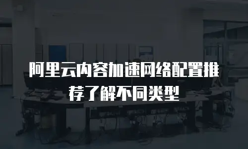 阿里云内容加速网络配置推荐了解不同类型