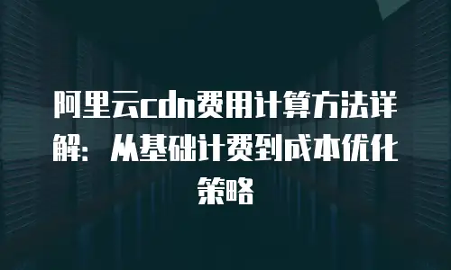 阿里云cdn费用计算方法详解：从基础计费到成本优化策略