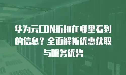 华为云CDN折扣在哪里看到的信息？全面解析优惠获取与服务优势
