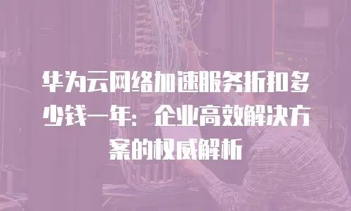华为云网络加速服务折扣多少钱一年：企业高效解决方案的权威解析